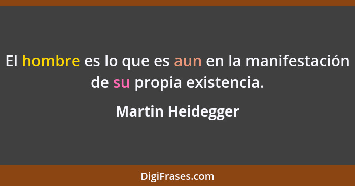 El hombre es lo que es aun en la manifestación de su propia existencia.... - Martin Heidegger