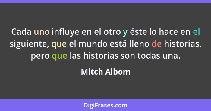 Cada uno influye en el otro y éste lo hace en el siguiente, que el mundo está lleno de historias, pero que las historias son todas una.... - Mitch Albom