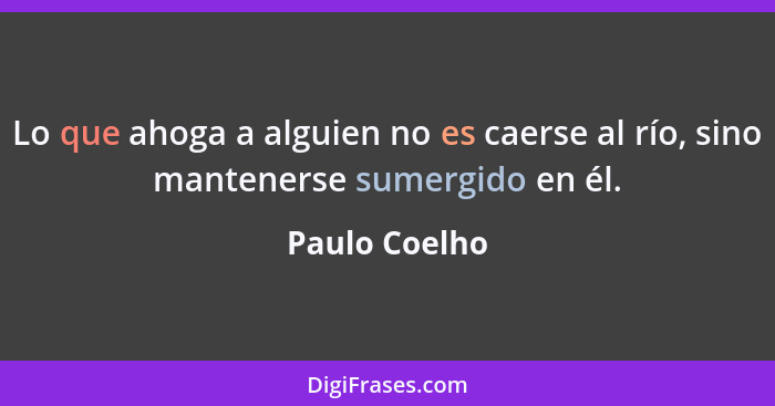 Lo que ahoga a alguien no es caerse al río, sino mantenerse sumergido en él.... - Paulo Coelho