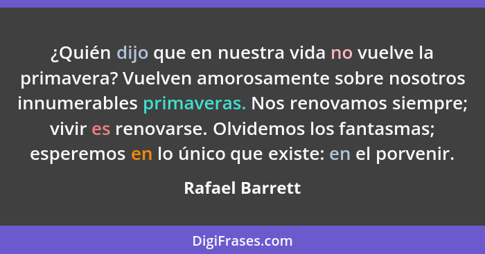 ¿Quién dijo que en nuestra vida no vuelve la primavera? Vuelven amorosamente sobre nosotros innumerables primaveras. Nos renovamos si... - Rafael Barrett