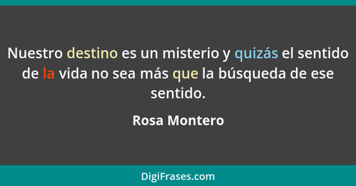 Nuestro destino es un misterio y quizás el sentido de la vida no sea más que la búsqueda de ese sentido.... - Rosa Montero