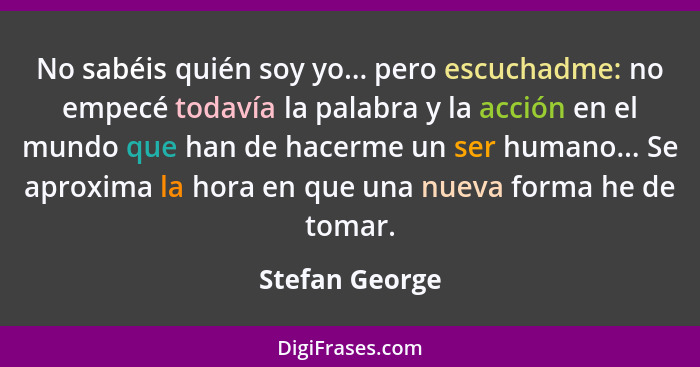 No sabéis quién soy yo... pero escuchadme: no empecé todavía la palabra y la acción en el mundo que han de hacerme un ser humano... Se... - Stefan George