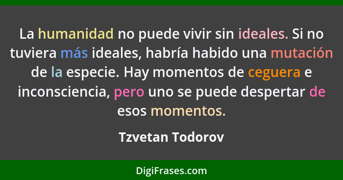 La humanidad no puede vivir sin ideales. Si no tuviera más ideales, habría habido una mutación de la especie. Hay momentos de ceguer... - Tzvetan Todorov