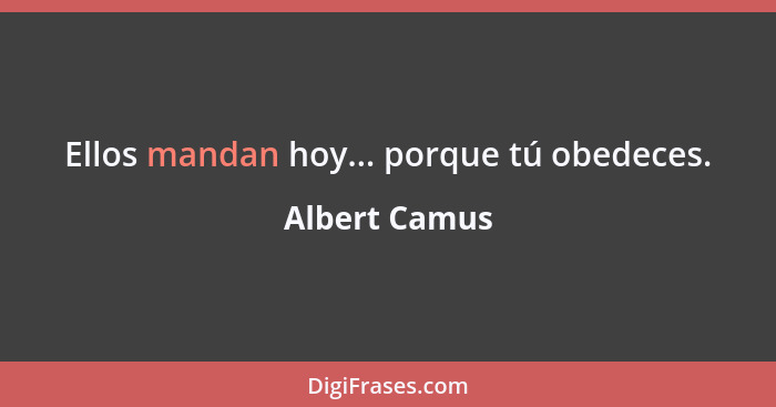 Ellos mandan hoy... porque tú obedeces.... - Albert Camus