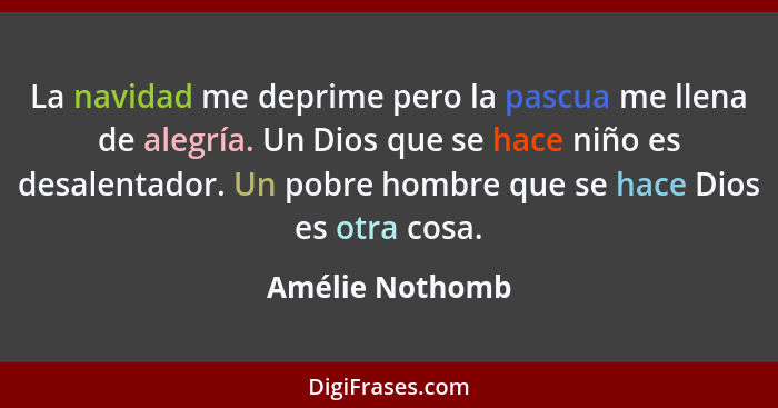 La navidad me deprime pero la pascua me llena de alegría. Un Dios que se hace niño es desalentador. Un pobre hombre que se hace Dios... - Amélie Nothomb