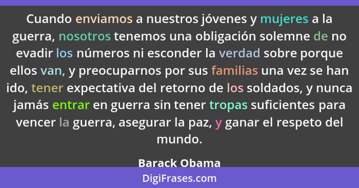 Cuando enviamos a nuestros jóvenes y mujeres a la guerra, nosotros tenemos una obligación solemne de no evadir los números ni esconder... - Barack Obama