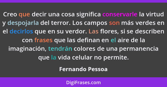 Creo que decir una cosa significa conservarle la virtud y despojarla del terror. Los campos son más verdes en el decirlos que en su... - Fernando Pessoa