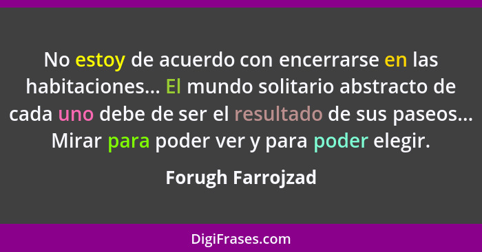 No estoy de acuerdo con encerrarse en las habitaciones... El mundo solitario abstracto de cada uno debe de ser el resultado de sus... - Forugh Farrojzad