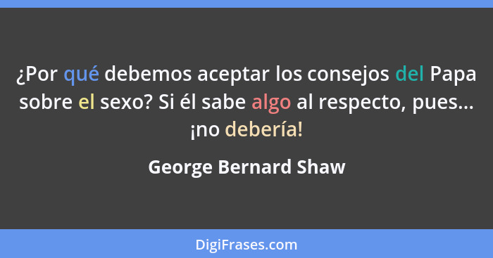 ¿Por qué debemos aceptar los consejos del Papa sobre el sexo? Si él sabe algo al respecto, pues... ¡no debería!... - George Bernard Shaw