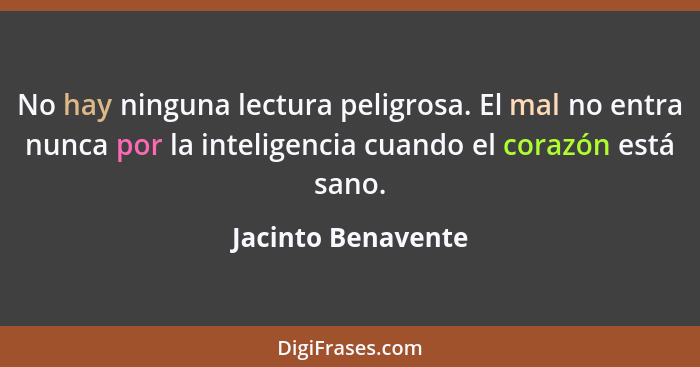 No hay ninguna lectura peligrosa. El mal no entra nunca por la inteligencia cuando el corazón está sano.... - Jacinto Benavente