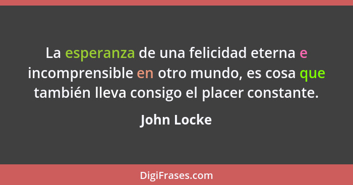 La esperanza de una felicidad eterna e incomprensible en otro mundo, es cosa que también lleva consigo el placer constante.... - John Locke