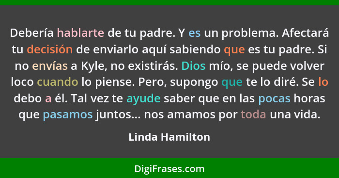 Debería hablarte de tu padre. Y es un problema. Afectará tu decisión de enviarlo aquí sabiendo que es tu padre. Si no envías a Kyle,... - Linda Hamilton