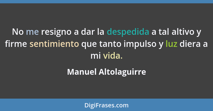 No me resigno a dar la despedida a tal altivo y firme sentimiento que tanto impulso y luz diera a mi vida.... - Manuel Altolaguirre