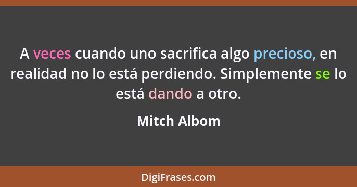 A veces cuando uno sacrifica algo precioso, en realidad no lo está perdiendo. Simplemente se lo está dando a otro.... - Mitch Albom