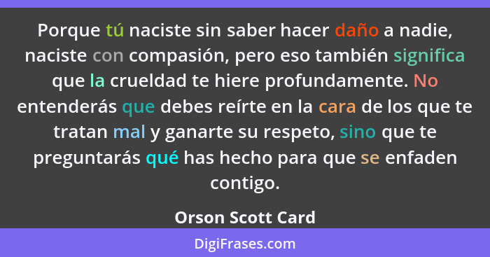 Porque tú naciste sin saber hacer daño a nadie, naciste con compasión, pero eso también significa que la crueldad te hiere profunda... - Orson Scott Card