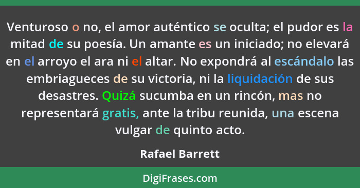 Venturoso o no, el amor auténtico se oculta; el pudor es la mitad de su poesía. Un amante es un iniciado; no elevará en el arroyo el... - Rafael Barrett