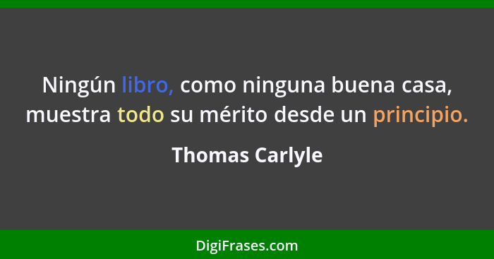 Ningún libro, como ninguna buena casa, muestra todo su mérito desde un principio.... - Thomas Carlyle