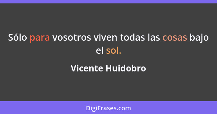 Sólo para vosotros viven todas las cosas bajo el sol.... - Vicente Huidobro