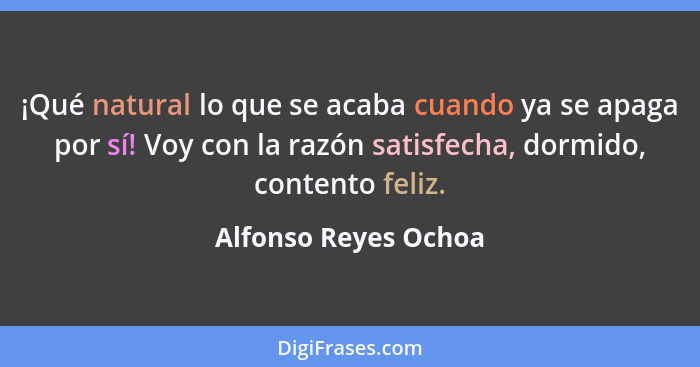 ¡Qué natural lo que se acaba cuando ya se apaga por sí! Voy con la razón satisfecha, dormido, contento feliz.... - Alfonso Reyes Ochoa