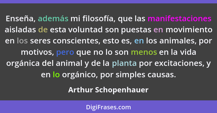 Enseña, además mi filosofía, que las manifestaciones aisladas de esta voluntad son puestas en movimiento en los seres consciente... - Arthur Schopenhauer