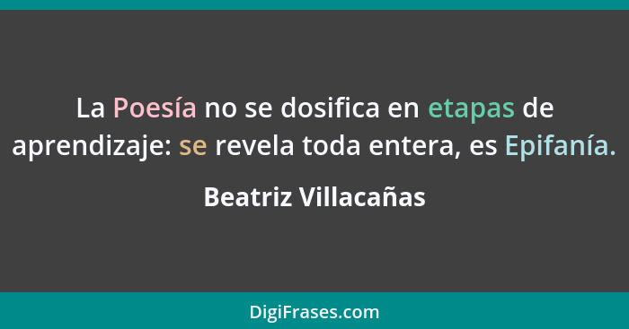 La Poesía no se dosifica en etapas de aprendizaje: se revela toda entera, es Epifanía.... - Beatriz Villacañas