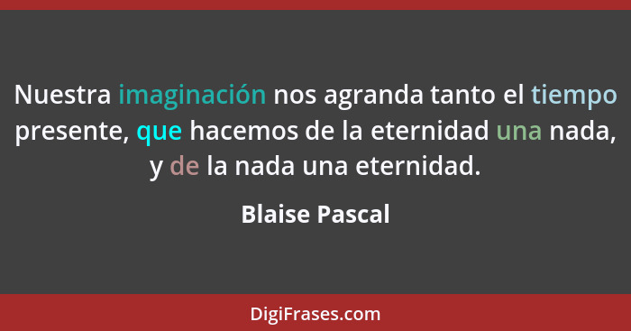 Nuestra imaginación nos agranda tanto el tiempo presente, que hacemos de la eternidad una nada, y de la nada una eternidad.... - Blaise Pascal