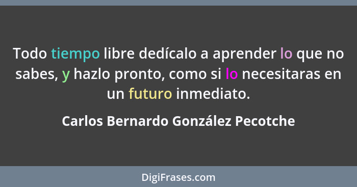 Todo tiempo libre dedícalo a aprender lo que no sabes, y hazlo pronto, como si lo necesitaras en un futuro inmedia... - Carlos Bernardo González Pecotche