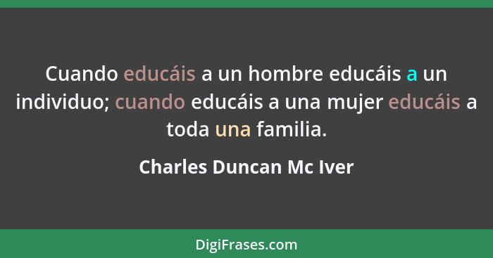 Cuando educáis a un hombre educáis a un individuo; cuando educáis a una mujer educáis a toda una familia.... - Charles Duncan Mc Iver