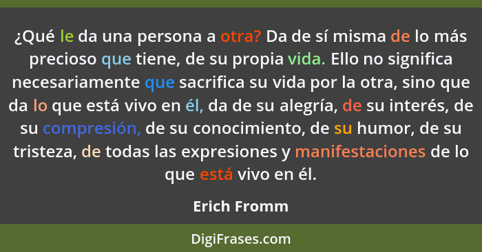 ¿Qué le da una persona a otra? Da de sí misma de lo más precioso que tiene, de su propia vida. Ello no significa necesariamente que sacr... - Erich Fromm