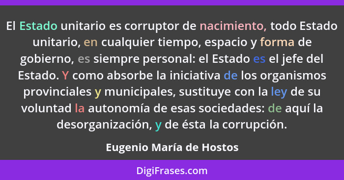 El Estado unitario es corruptor de nacimiento, todo Estado unitario, en cualquier tiempo, espacio y forma de gobierno, es si... - Eugenio María de Hostos