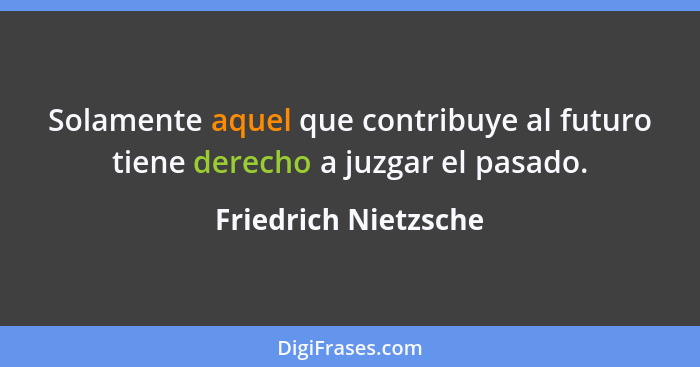 Solamente aquel que contribuye al futuro tiene derecho a juzgar el pasado.... - Friedrich Nietzsche