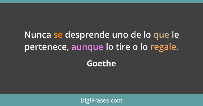 Nunca se desprende uno de lo que le pertenece, aunque lo tire o lo regale.... - Goethe