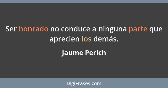 Ser honrado no conduce a ninguna parte que aprecien los demás.... - Jaume Perich