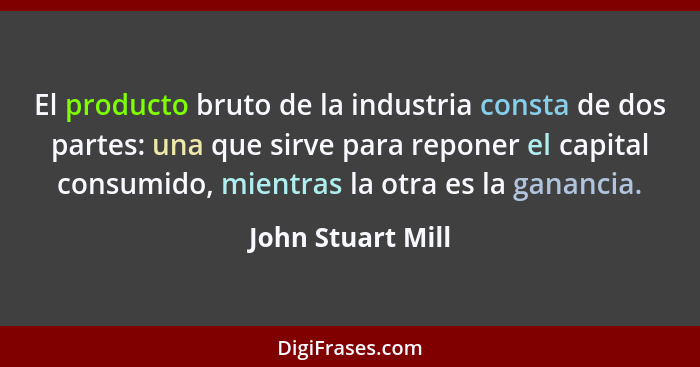 El producto bruto de la industria consta de dos partes: una que sirve para reponer el capital consumido, mientras la otra es la gan... - John Stuart Mill
