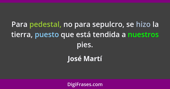 Para pedestal, no para sepulcro, se hizo la tierra, puesto que está tendida a nuestros pies.... - José Martí
