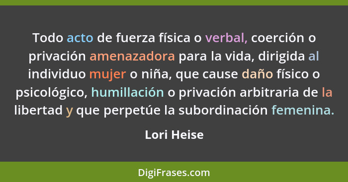 Todo acto de fuerza física o verbal, coerción o privación amenazadora para la vida, dirigida al individuo mujer o niña, que cause daño fí... - Lori Heise