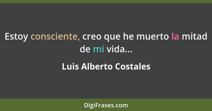 Estoy consciente, creo que he muerto la mitad de mi vida...... - Luis Alberto Costales