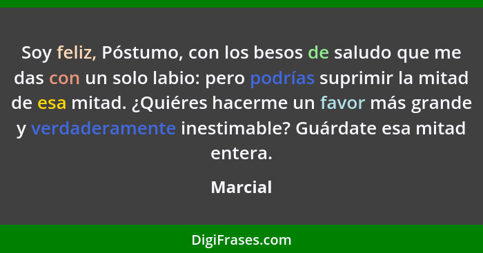 Soy feliz, Póstumo, con los besos de saludo que me das con un solo labio: pero podrías suprimir la mitad de esa mitad. ¿Quiéres hacerme un f... - Marcial