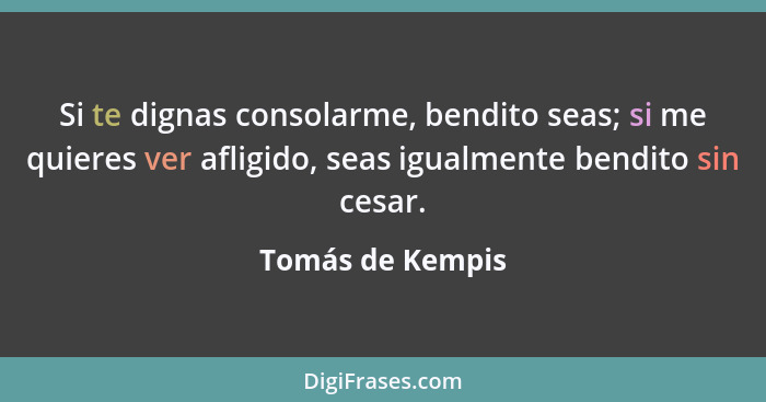 Si te dignas consolarme, bendito seas; si me quieres ver afligido, seas igualmente bendito sin cesar.... - Tomás de Kempis