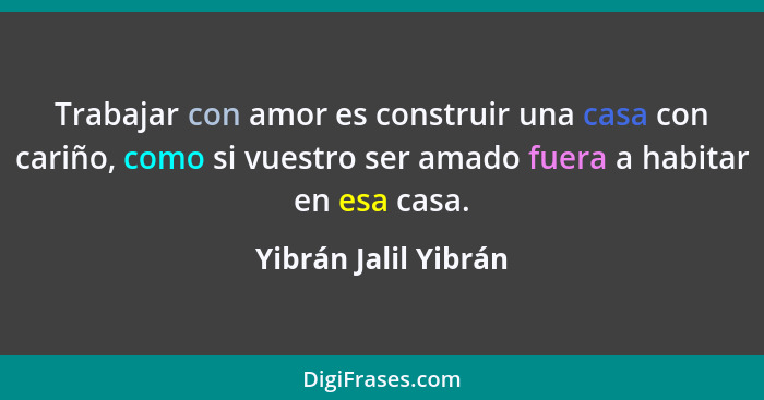 Trabajar con amor es construir una casa con cariño, como si vuestro ser amado fuera a habitar en esa casa.... - Yibrán Jalil Yibrán