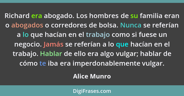 Richard era abogado. Los hombres de su familia eran o abogados o corredores de bolsa. Nunca se referían a lo que hacían en el trabajo co... - Alice Munro