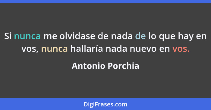 Si nunca me olvidase de nada de lo que hay en vos, nunca hallaría nada nuevo en vos.... - Antonio Porchia