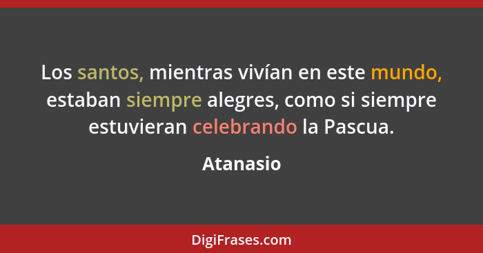 Los santos, mientras vivían en este mundo, estaban siempre alegres, como si siempre estuvieran celebrando la Pascua.... - Atanasio