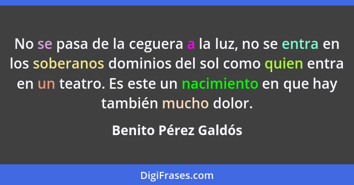 No se pasa de la ceguera a la luz, no se entra en los soberanos dominios del sol como quien entra en un teatro. Es este un nacim... - Benito Pérez Galdós