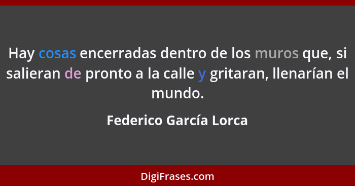 Hay cosas encerradas dentro de los muros que, si salieran de pronto a la calle y gritaran, llenarían el mundo.... - Federico García Lorca
