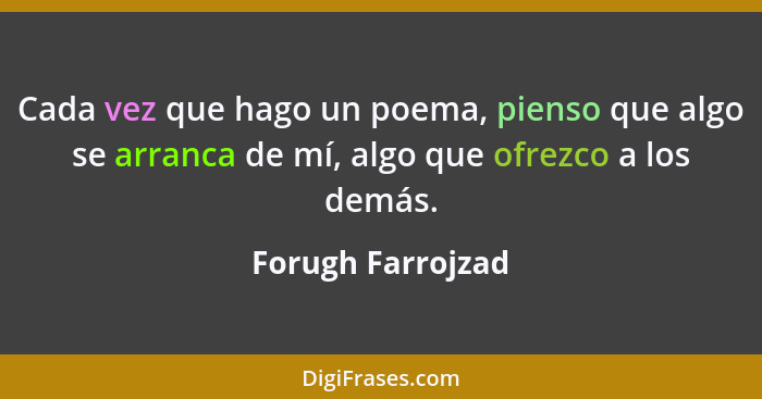 Cada vez que hago un poema, pienso que algo se arranca de mí, algo que ofrezco a los demás.... - Forugh Farrojzad