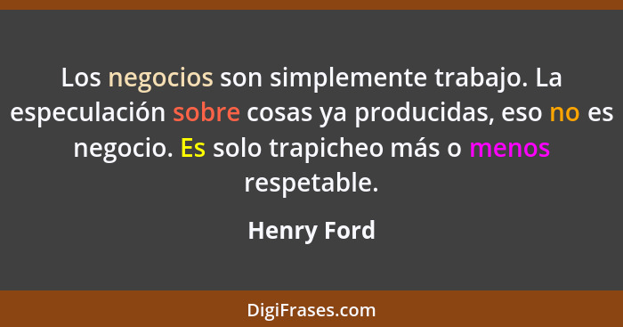 Los negocios son simplemente trabajo. La especulación sobre cosas ya producidas, eso no es negocio. Es solo trapicheo más o menos respeta... - Henry Ford