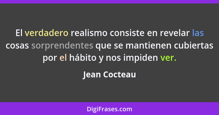 El verdadero realismo consiste en revelar las cosas sorprendentes que se mantienen cubiertas por el hábito y nos impiden ver.... - Jean Cocteau