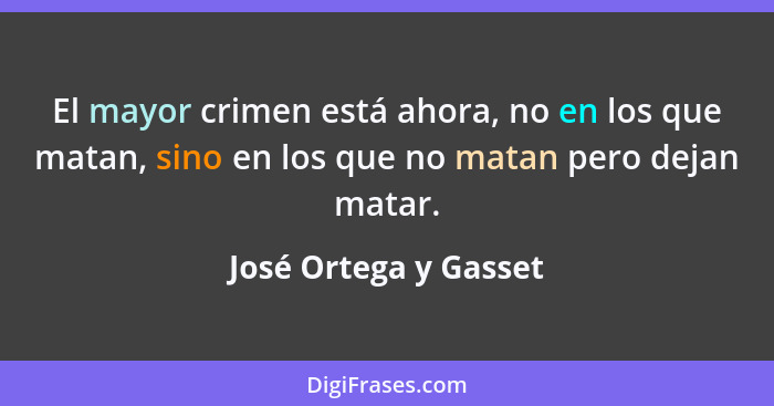 El mayor crimen está ahora, no en los que matan, sino en los que no matan pero dejan matar.... - José Ortega y Gasset