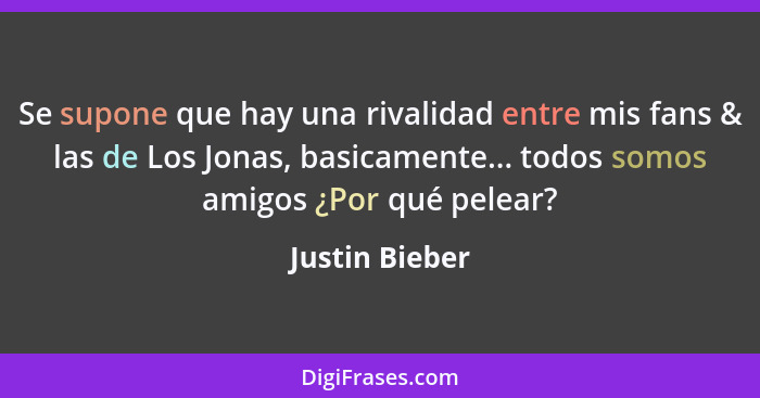 Se supone que hay una rivalidad entre mis fans & las de Los Jonas, basicamente... todos somos amigos ¿Por qué pelear?... - Justin Bieber